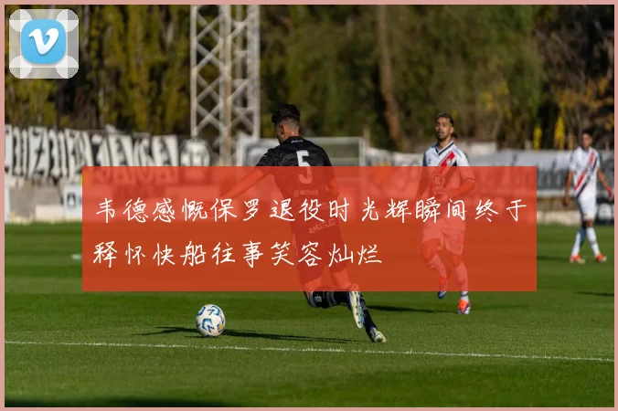 韦德感慨保罗退役时光辉瞬间终于释怀快船往事笑容灿烂
