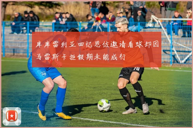 库库雷利亚回忆恩佐邀请看球却因马雷斯卡拒假期未能成行