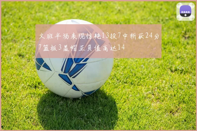 文班半场表现惊艳13投7中斩获24分7篮板3盖帽正负值高达14