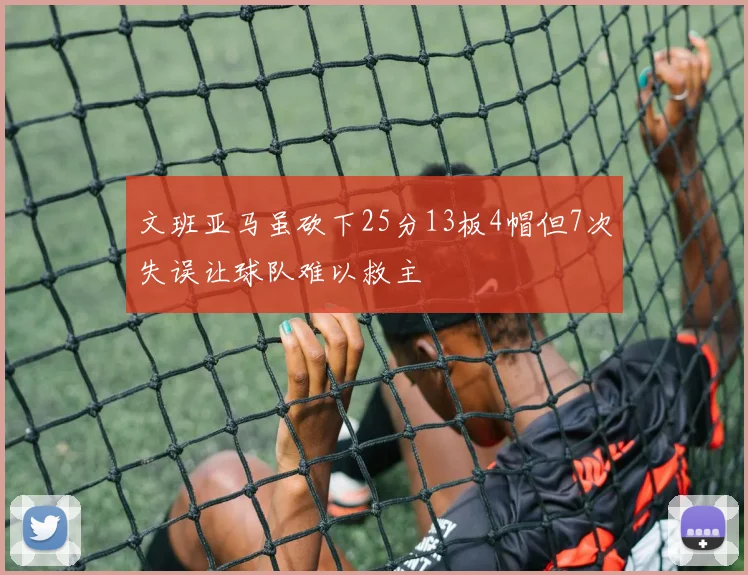 文班亚马虽砍下25分13板4帽但7次失误让球队难以救主