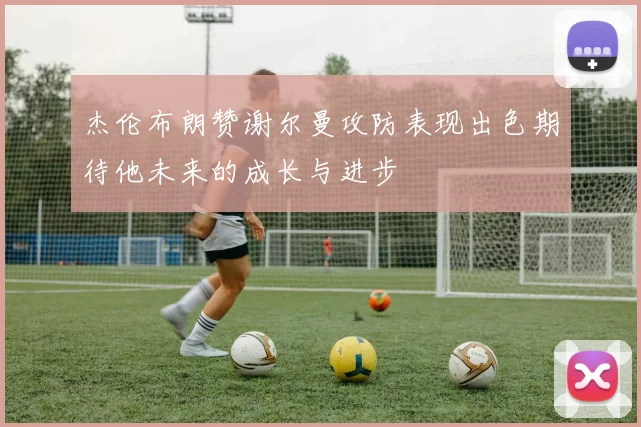 杰伦布朗赞谢尔曼攻防表现出色期待他未来的成长与进步