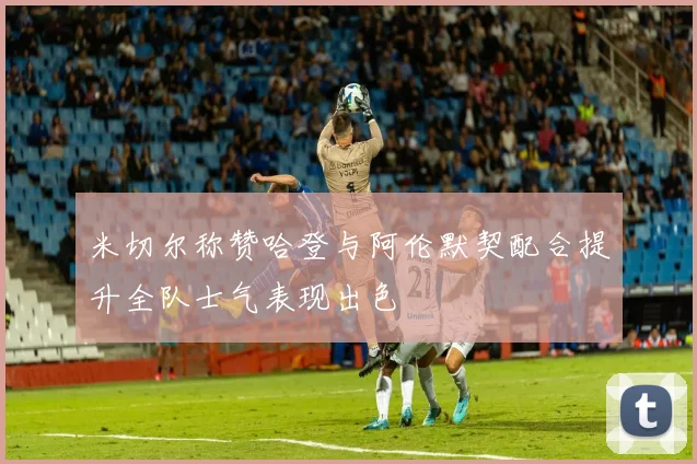 米切尔称赞哈登与阿伦默契配合提升全队士气表现出色