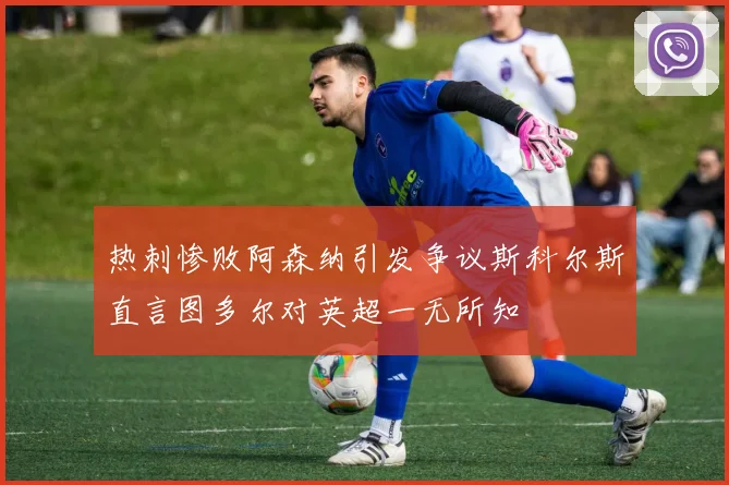 热刺惨败阿森纳引发争议斯科尔斯直言图多尔对英超一无所知