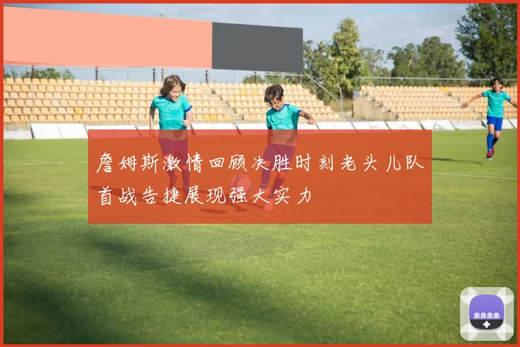 詹姆斯激情回顾决胜时刻老头儿队首战告捷展现强大实力