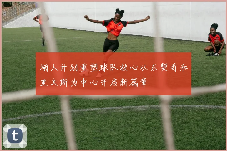 湖人计划重塑球队核心以东契奇和里夫斯为中心开启新篇章