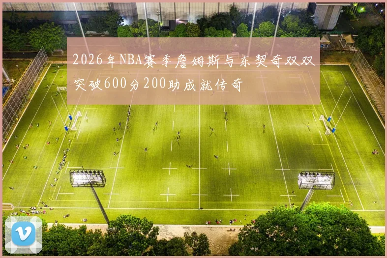 2026年NBA赛季詹姆斯与东契奇双双突破600分200助成就传奇