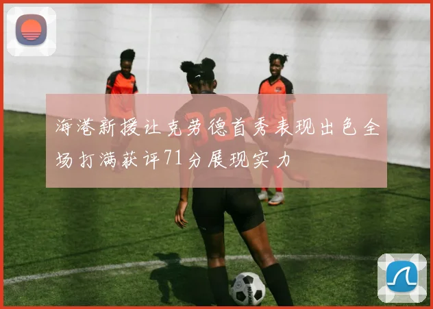 海港新援让克劳德首秀表现出色全场打满获评71分展现实力