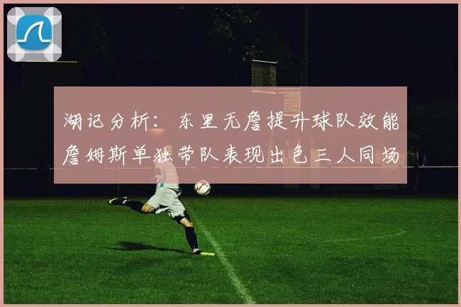 湖记分析：东里无詹提升球队效能詹姆斯单独带队表现出色三人同场反而下滑