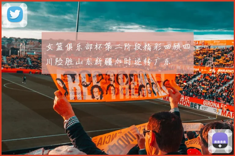 女篮俱乐部杯第二阶段精彩回顾四川险胜山东新疆加时逆转广东