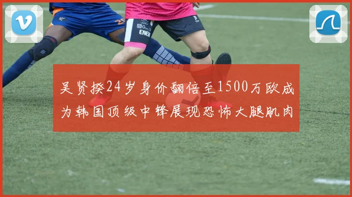 吴贤揆24岁身价翻倍至1500万欧成为韩国顶级中锋展现恐怖大腿肌肉